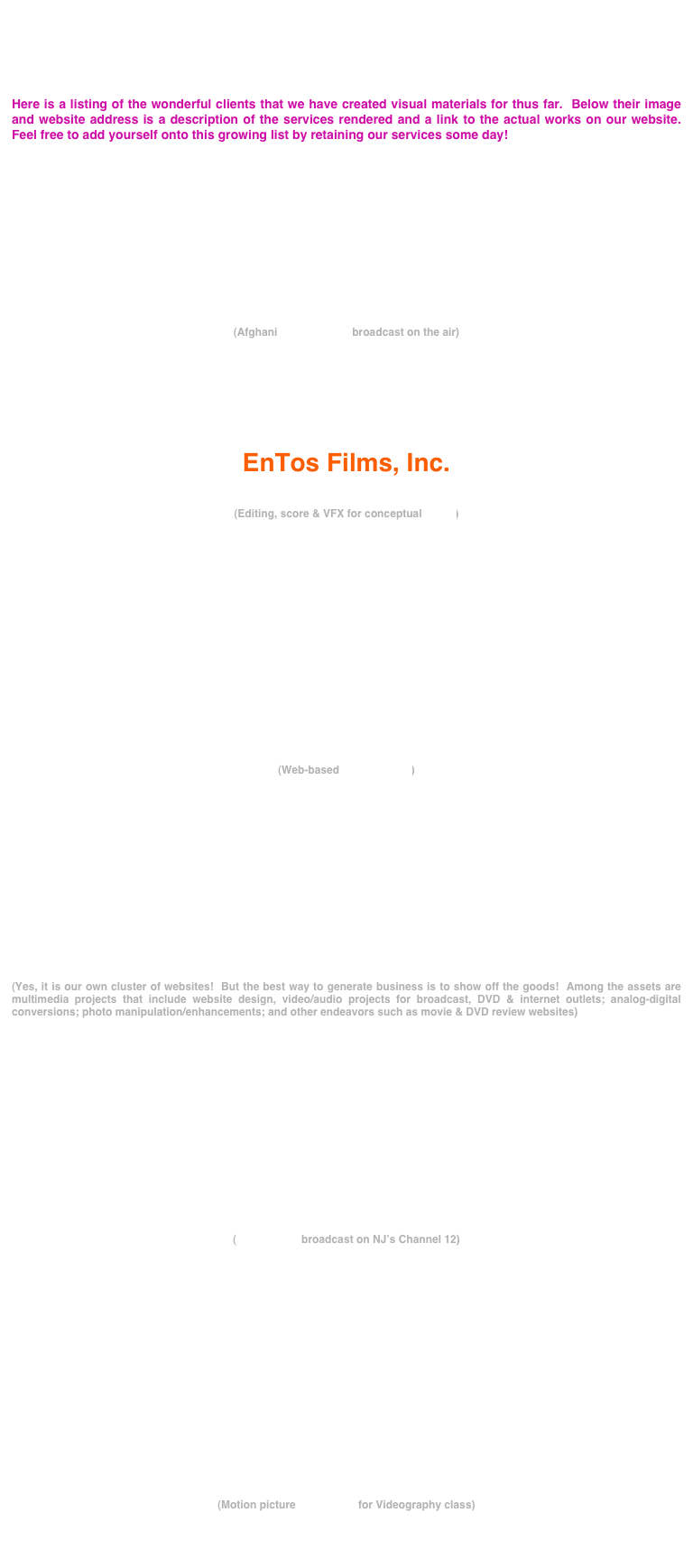 




Here is a listing of the wonderful clients that we have created visual materials for thus far.  Below their image and website address is a description of the services rendered and a link to the actual works on our website.  Feel free to add yourself onto this growing list by retaining our services some day!












(Afghani music videos broadcast on the air)







EnTos Films, Inc.
www.entosfilms.com

(Editing, score & VFX for conceptual trailer)















(Web-based music videos)





                                                                            

                                                                           



(Yes, it is our own cluster of websites!  But the best way to generate business is to show off the goods!  Among the assets are multimedia projects that include website design, video/audio projects for broadcast, DVD & internet outlets; analog-digital                                                            conversions; photo manipulation/enhancements; and other endeavors such as movie & DVD review websites)

















(Commercial broadcast on NJ’s Channel 12)




















(Motion picture production for Videography class)



