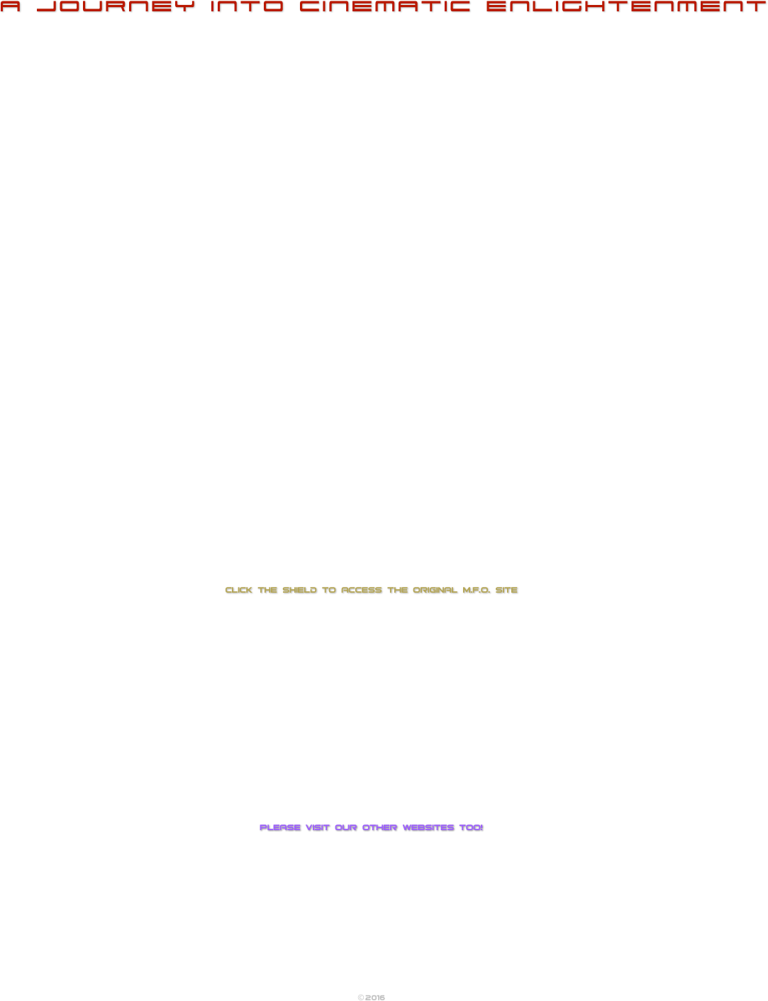 
a journey into cinematic enlightenment










































CLICK THE SHIELD TO ACCESS the original M.F.O. site


















Please visit our other websites too!












© 2016