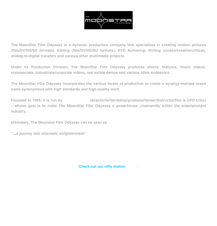 ￼


The MoonStar Film Odyssey is a dynamic production company that specializes in creating motion pictures (film/DV/HD/SD formats), Editing (film/DV/HD/SD formats), DVD Authoring, Writing (screen/creative/critical), analog-to-digital transfers and various other multimedia projects.

Under its Production Division, The MoonStar Film Odyssey produces shorts, features, music videos, commercials, industrials/corporate videos, real estate demos and various other endeavors.

The MoonStar Film Odyssey incorporates the various facets of production to create a synergy-realized brand name synonymous with high standards and high-quality work.

Founded in 1999, it is run by Youssef Kdiry (director/writer/editor/producer/lenser/instructor/film & DVD critic)—whose goal is to make The MoonStar Film Odyssey a powerhouse cinementity within the entertainment industry.

Ultimately, The Moonstar Film Odyssey can be seen as

“...a journey into cinematic enlightenment.”





Check out our nifty motion LOGO.









