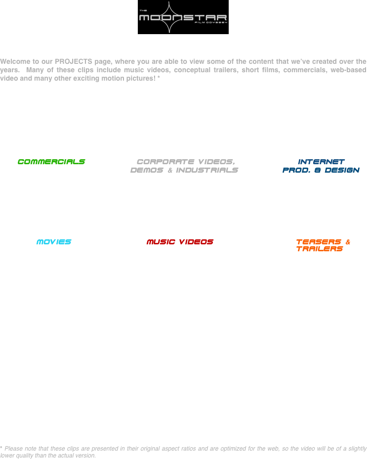 ￼


Welcome to our PROJECTS page, where you are able to view some of the content that we’ve created over the years.  Many of these clips include music videos, conceptual trailers, short films, commercials, web-based video and many other exciting motion pictures! *








 
    COMMERCIALS           CORPORATE VIDEOS,                INTERNET
                                 Demos & INDUSTRIALS           PROD. & DESIGN






                   MOVIeS                   MUSIC VIDEOS                     TEASERS &
                                                                           TRAILERS























* Please note that these clips are presented in their original aspect ratios and are optimized for the web, so the video will be of a slightly lower quality than the actual version.