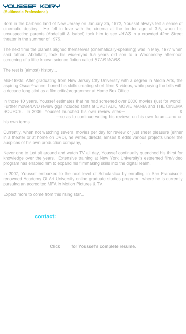 YOUSSEF KDIRY
(Multimedia Professional)
Born in the barbaric land of New Jersey on January 25, 1972, Youssef always felt a sense of cinematic destiny.  He fell in love with the cinema at the tender age of 3.5, when his unsuspecting parents (Abdellatif & Isabel) took him to see JAWS in a crowded 42nd Street theater in the summer of 1975.

The next time the planets aligned themselves (cinematically-speaking) was in May, 1977 when said father, Abdellatif, took his wide-eyed 5.5 years old son to a Wednesday afternoon screening of a little-known science-fiction called STAR WARS.

The rest is (almost) history...

Mid-1990s: After graduating from New Jersey CIty University with a degree in Media Arts, the aspiring Oscar©-winner honed his skills creating short films & videos, while paying the bills with a decade-long stint as a film critic/programmer at Home Box Office.

In those 10 years, Youssef estimates that he had screened over 2000 movies (just for work)!!  Further movie/DVD review gigs included stints at DVDTALK, MOVIE MANIA and THE CINEMA SOURCE.  In 2006, Youssef launched his own review sites--moonstarfilmreviews.com & moonstardvdreviews.com--so as to continue writing his reviews on his own forum...and on his own terms.

Currently, when not watching several movies per day for review or just sheer pleasure (either in a theater or at home on DVD), he writes, directs, lenses & edits various projects under the auspices of his own production company, The MoonStar Film Odyssey.

Never one to just sit around and watch TV all day, Youssef continually quenched his thirst for knowledge over the years.  Extensive training at New York University’s esteemed film/video  program has enabled him to expand his filmmaking skills into the digital realm.

In 2007, Youssef embarked to the next level of Scholastica by enrolling in San Francisco’s renowned Academy Of Art University online graduate studies program--where he is currently pursuing an accredited MFA in Motion Pictures & TV.

Expect more to come from this rising star...



contact: youssef@moonstarfilmreviews.com



Click here for Youssef’s complete resume.  

               





