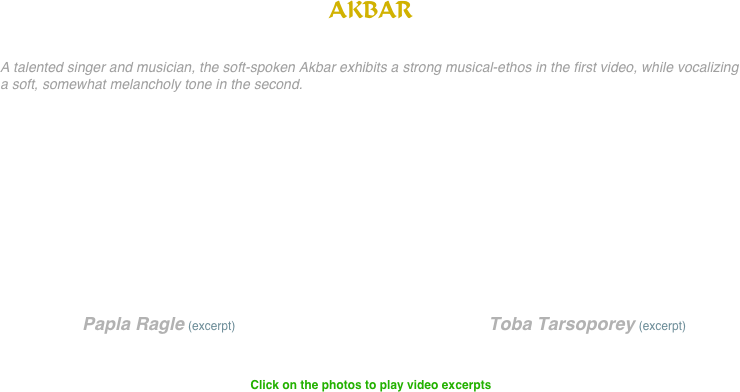 AKBAR


A talented singer and musician, the soft-spoken Akbar exhibits a strong musical-ethos in the first video, while vocalizing a soft, somewhat melancholy tone in the second.










                 Papla Ragle (excerpt)                                                      Toba Tarsoporey (excerpt)


Click on the photos to play video excerpts














