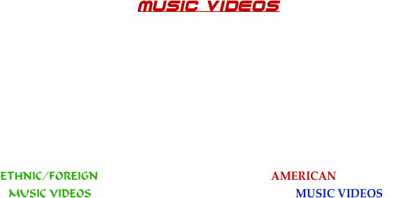 



MUSIC VIDEOS













               ETHNIC/FOREIGN                                            AMERICAN/DOMESTIC
               MUSIC VIDEOS                                                    MUSIC VIDEOS                           